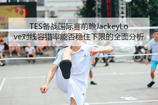 TES备战国际赛前瞻JackeyLove对线容错率能否稳住下限的全面分析