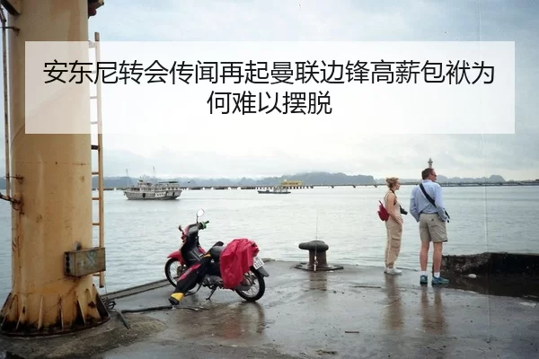 安东尼转会传闻再起曼联边锋高薪包袱为何难以摆脱