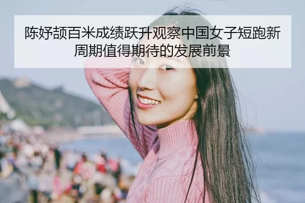 陈妤颉百米成绩跃升观察中国女子短跑新周期值得期待的发展前景