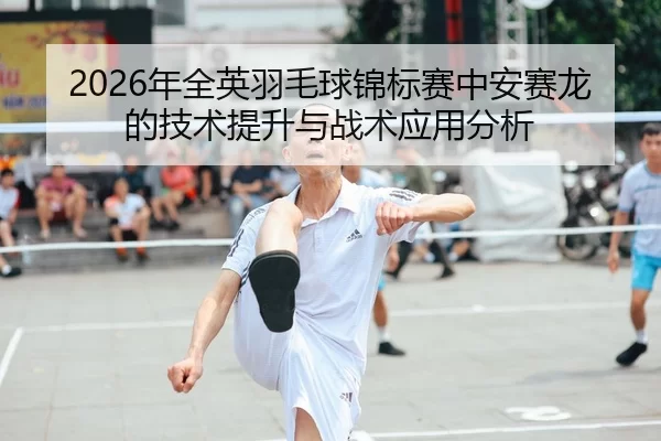 2026年全英羽毛球锦标赛中安赛龙的技术提升与战术应用分析
