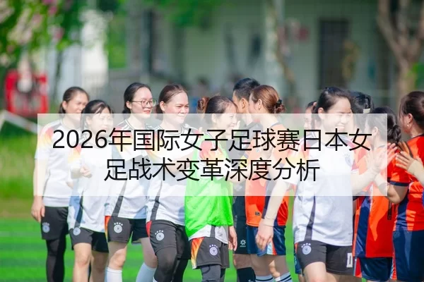 2026年国际女子足球赛日本女足战术变革深度分析