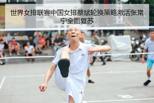 世界女排联赛中国女排蔡斌轮换策略激活张常宁全面复苏