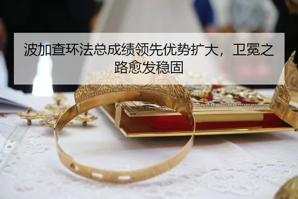波加查环法总成绩领先优势扩大，卫冕之路愈发稳固