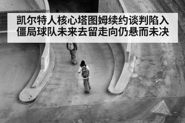 凯尔特人核心塔图姆续约谈判陷入僵局球队未来去留走向仍悬而未决
