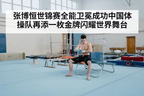 张博恒世锦赛全能卫冕成功中国体操队再添一枚金牌闪耀世界舞台