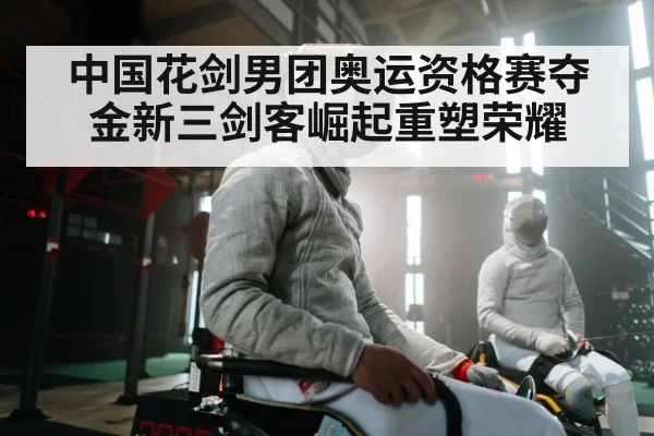 中国花剑男团奥运资格赛夺金新三剑客崛起重塑荣耀